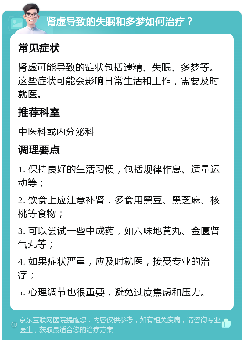 肾虚导致的失眠和多梦如何治疗？ 常见症状 肾虚可能导致的症状包括遗精、失眠、多梦等。这些症状可能会影响日常生活和工作，需要及时就医。 推荐科室 中医科或内分泌科 调理要点 1. 保持良好的生活习惯，包括规律作息、适量运动等； 2. 饮食上应注意补肾，多食用黑豆、黑芝麻、核桃等食物； 3. 可以尝试一些中成药，如六味地黄丸、金匮肾气丸等； 4. 如果症状严重，应及时就医，接受专业的治疗； 5. 心理调节也很重要，避免过度焦虑和压力。