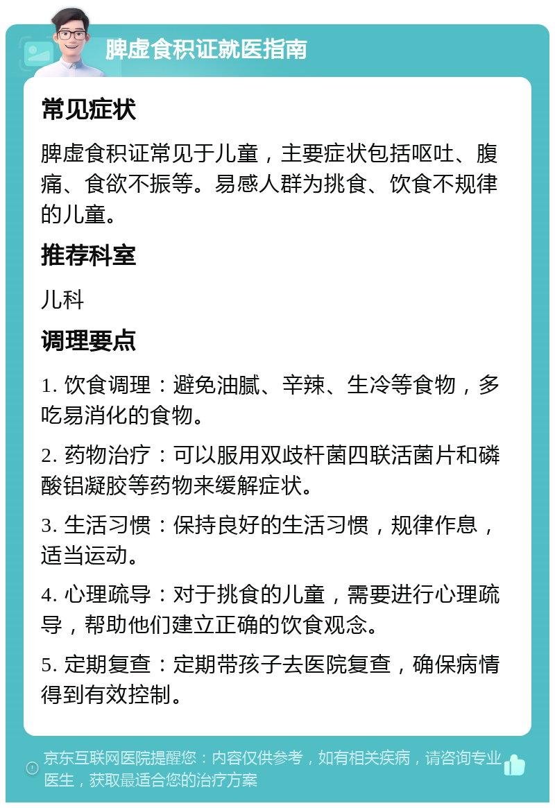 脾虚食积证就医指南 常见症状 脾虚食积证常见于儿童，主要症状包括呕吐、腹痛、食欲不振等。易感人群为挑食、饮食不规律的儿童。 推荐科室 儿科 调理要点 1. 饮食调理：避免油腻、辛辣、生冷等食物，多吃易消化的食物。 2. 药物治疗：可以服用双歧杆菌四联活菌片和磷酸铝凝胶等药物来缓解症状。 3. 生活习惯：保持良好的生活习惯，规律作息，适当运动。 4. 心理疏导：对于挑食的儿童，需要进行心理疏导，帮助他们建立正确的饮食观念。 5. 定期复查：定期带孩子去医院复查，确保病情得到有效控制。