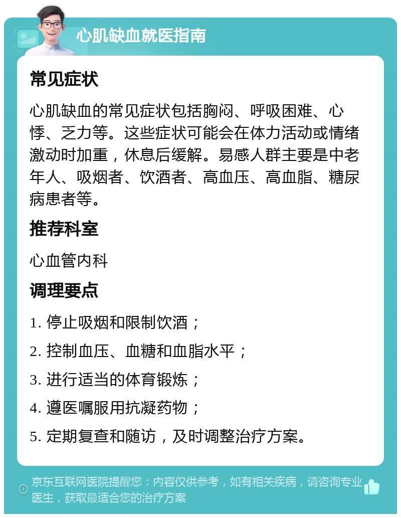 心肌缺血就医指南 常见症状 心肌缺血的常见症状包括胸闷、呼吸困难、心悸、乏力等。这些症状可能会在体力活动或情绪激动时加重，休息后缓解。易感人群主要是中老年人、吸烟者、饮酒者、高血压、高血脂、糖尿病患者等。 推荐科室 心血管内科 调理要点 1. 停止吸烟和限制饮酒； 2. 控制血压、血糖和血脂水平； 3. 进行适当的体育锻炼； 4. 遵医嘱服用抗凝药物； 5. 定期复查和随访，及时调整治疗方案。