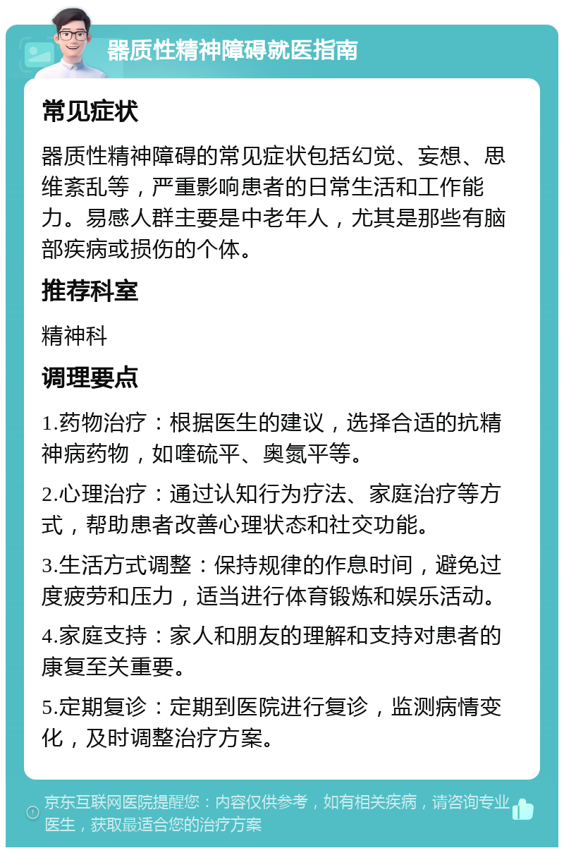 器质性精神障碍就医指南 常见症状 器质性精神障碍的常见症状包括幻觉、妄想、思维紊乱等，严重影响患者的日常生活和工作能力。易感人群主要是中老年人，尤其是那些有脑部疾病或损伤的个体。 推荐科室 精神科 调理要点 1.药物治疗：根据医生的建议，选择合适的抗精神病药物，如喹硫平、奥氮平等。 2.心理治疗：通过认知行为疗法、家庭治疗等方式，帮助患者改善心理状态和社交功能。 3.生活方式调整：保持规律的作息时间，避免过度疲劳和压力，适当进行体育锻炼和娱乐活动。 4.家庭支持：家人和朋友的理解和支持对患者的康复至关重要。 5.定期复诊：定期到医院进行复诊，监测病情变化，及时调整治疗方案。