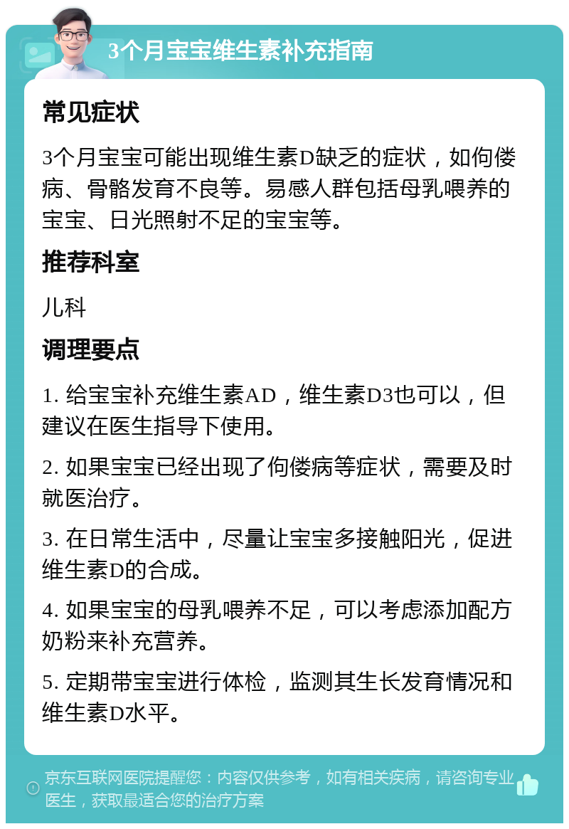 3个月宝宝维生素补充指南 常见症状 3个月宝宝可能出现维生素D缺乏的症状，如佝偻病、骨骼发育不良等。易感人群包括母乳喂养的宝宝、日光照射不足的宝宝等。 推荐科室 儿科 调理要点 1. 给宝宝补充维生素AD，维生素D3也可以，但建议在医生指导下使用。 2. 如果宝宝已经出现了佝偻病等症状，需要及时就医治疗。 3. 在日常生活中，尽量让宝宝多接触阳光，促进维生素D的合成。 4. 如果宝宝的母乳喂养不足，可以考虑添加配方奶粉来补充营养。 5. 定期带宝宝进行体检，监测其生长发育情况和维生素D水平。