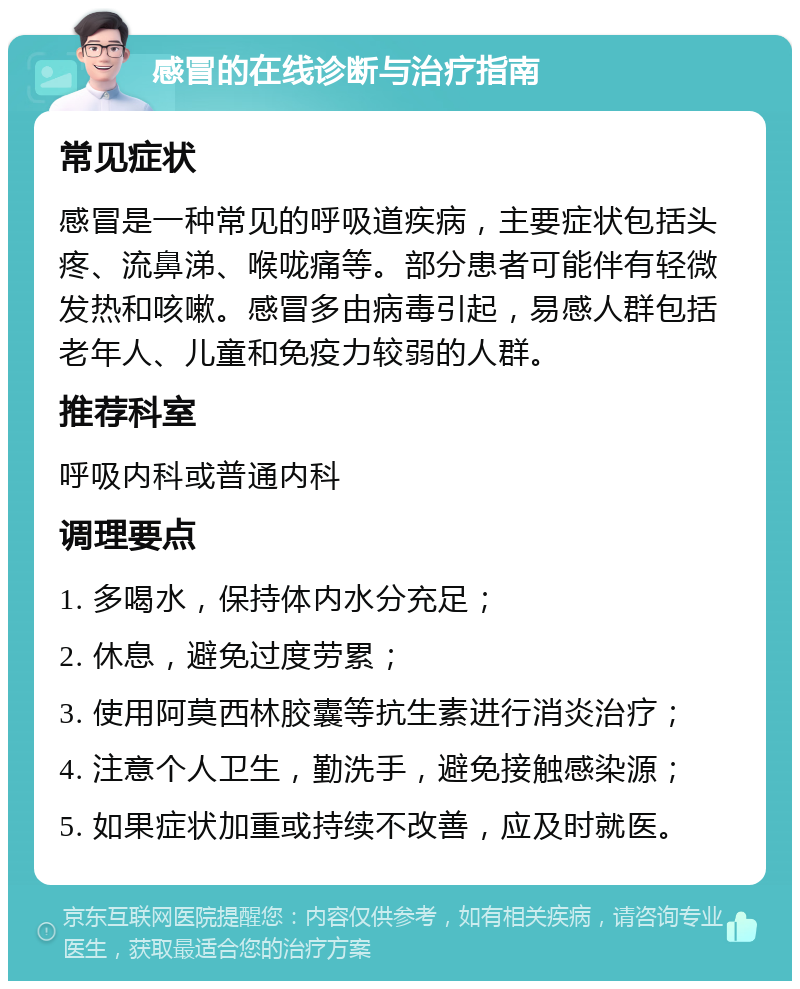 感冒的在线诊断与治疗指南 常见症状 感冒是一种常见的呼吸道疾病，主要症状包括头疼、流鼻涕、喉咙痛等。部分患者可能伴有轻微发热和咳嗽。感冒多由病毒引起，易感人群包括老年人、儿童和免疫力较弱的人群。 推荐科室 呼吸内科或普通内科 调理要点 1. 多喝水，保持体内水分充足； 2. 休息，避免过度劳累； 3. 使用阿莫西林胶囊等抗生素进行消炎治疗； 4. 注意个人卫生，勤洗手，避免接触感染源； 5. 如果症状加重或持续不改善，应及时就医。