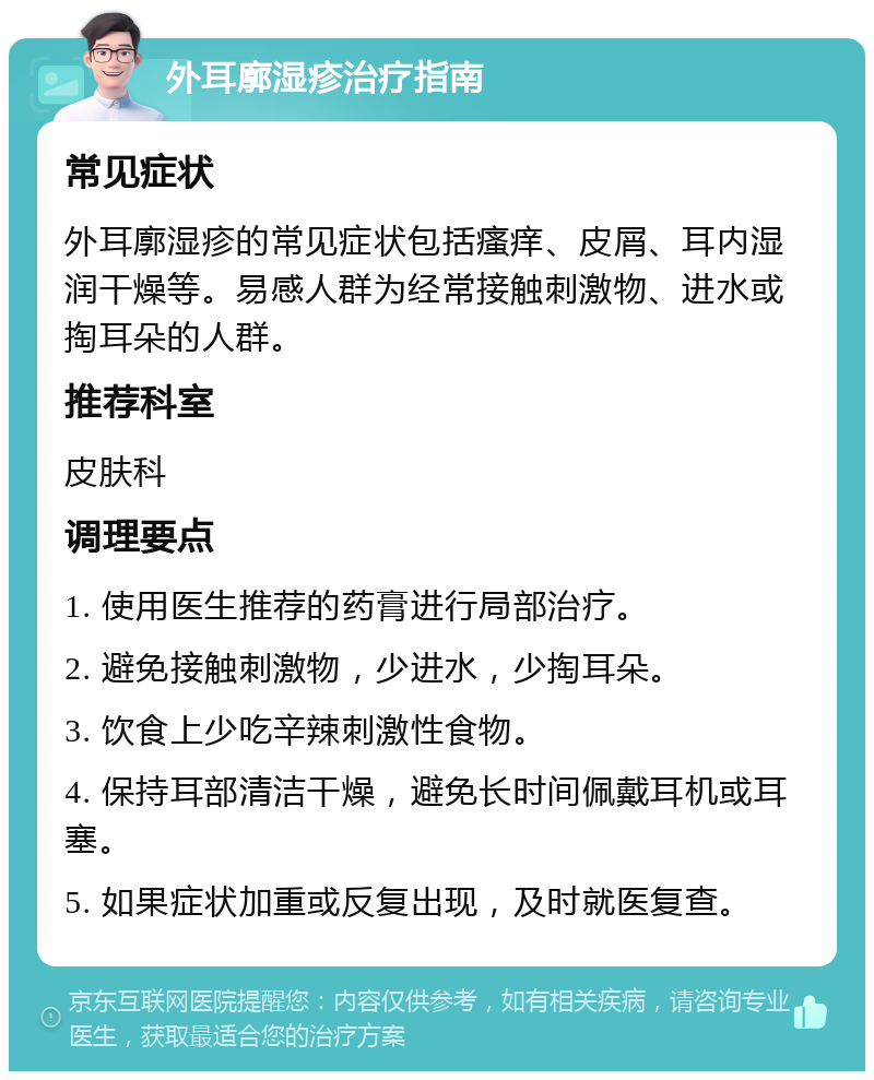 外耳廓湿疹治疗指南 常见症状 外耳廓湿疹的常见症状包括瘙痒、皮屑、耳内湿润干燥等。易感人群为经常接触刺激物、进水或掏耳朵的人群。 推荐科室 皮肤科 调理要点 1. 使用医生推荐的药膏进行局部治疗。 2. 避免接触刺激物，少进水，少掏耳朵。 3. 饮食上少吃辛辣刺激性食物。 4. 保持耳部清洁干燥，避免长时间佩戴耳机或耳塞。 5. 如果症状加重或反复出现，及时就医复查。