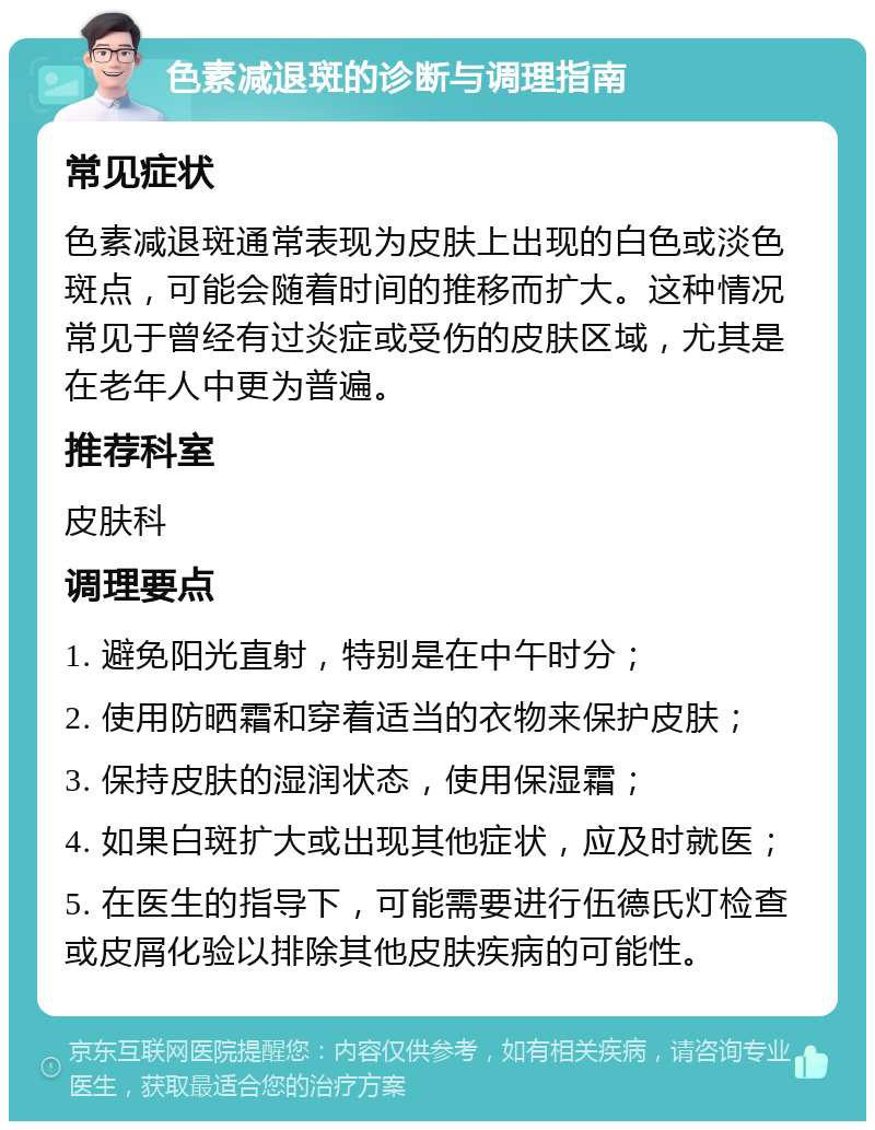 色素减退斑的诊断与调理指南 常见症状 色素减退斑通常表现为皮肤上出现的白色或淡色斑点，可能会随着时间的推移而扩大。这种情况常见于曾经有过炎症或受伤的皮肤区域，尤其是在老年人中更为普遍。 推荐科室 皮肤科 调理要点 1. 避免阳光直射，特别是在中午时分； 2. 使用防晒霜和穿着适当的衣物来保护皮肤； 3. 保持皮肤的湿润状态，使用保湿霜； 4. 如果白斑扩大或出现其他症状，应及时就医； 5. 在医生的指导下，可能需要进行伍德氏灯检查或皮屑化验以排除其他皮肤疾病的可能性。