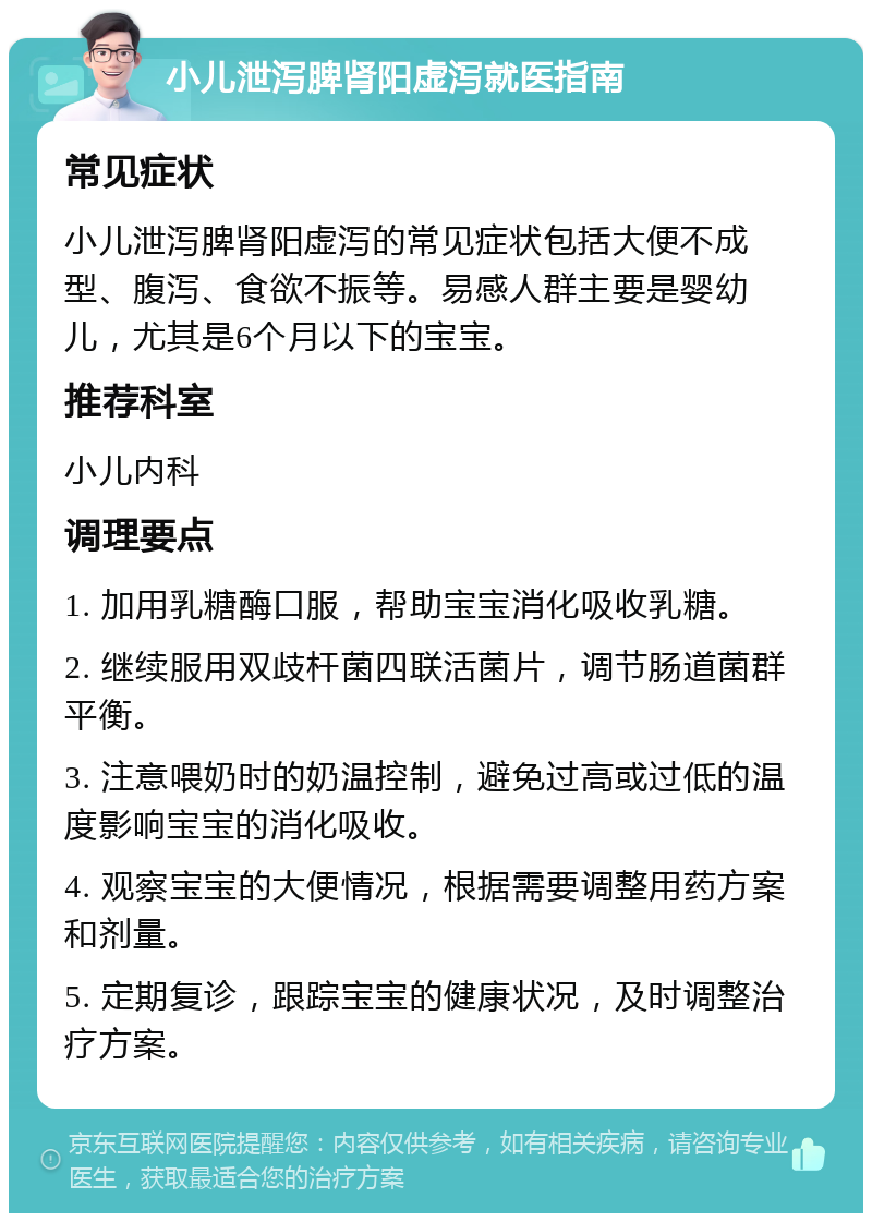 小儿泄泻脾肾阳虚泻就医指南 常见症状 小儿泄泻脾肾阳虚泻的常见症状包括大便不成型、腹泻、食欲不振等。易感人群主要是婴幼儿，尤其是6个月以下的宝宝。 推荐科室 小儿内科 调理要点 1. 加用乳糖酶口服，帮助宝宝消化吸收乳糖。 2. 继续服用双歧杆菌四联活菌片，调节肠道菌群平衡。 3. 注意喂奶时的奶温控制，避免过高或过低的温度影响宝宝的消化吸收。 4. 观察宝宝的大便情况，根据需要调整用药方案和剂量。 5. 定期复诊，跟踪宝宝的健康状况，及时调整治疗方案。