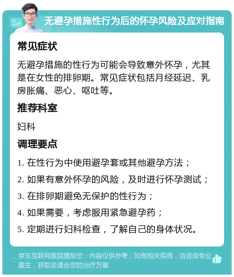 无避孕措施性行为后的怀孕风险及应对指南 常见症状 无避孕措施的性行为可能会导致意外怀孕，尤其是在女性的排卵期。常见症状包括月经延迟、乳房胀痛、恶心、呕吐等。 推荐科室 妇科 调理要点 1. 在性行为中使用避孕套或其他避孕方法； 2. 如果有意外怀孕的风险，及时进行怀孕测试； 3. 在排卵期避免无保护的性行为； 4. 如果需要，考虑服用紧急避孕药； 5. 定期进行妇科检查，了解自己的身体状况。