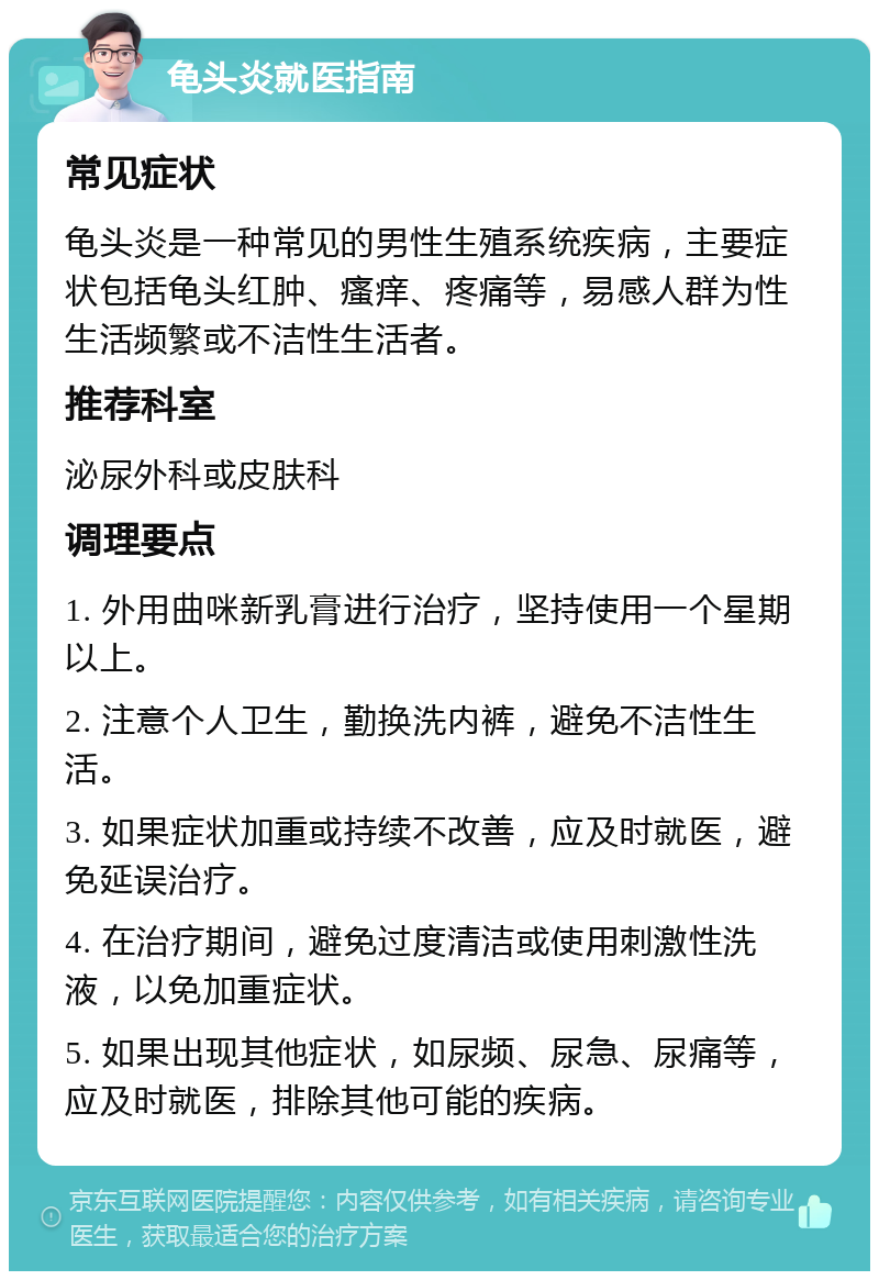 龟头炎就医指南 常见症状 龟头炎是一种常见的男性生殖系统疾病，主要症状包括龟头红肿、瘙痒、疼痛等，易感人群为性生活频繁或不洁性生活者。 推荐科室 泌尿外科或皮肤科 调理要点 1. 外用曲咪新乳膏进行治疗，坚持使用一个星期以上。 2. 注意个人卫生，勤换洗内裤，避免不洁性生活。 3. 如果症状加重或持续不改善，应及时就医，避免延误治疗。 4. 在治疗期间，避免过度清洁或使用刺激性洗液，以免加重症状。 5. 如果出现其他症状，如尿频、尿急、尿痛等，应及时就医，排除其他可能的疾病。