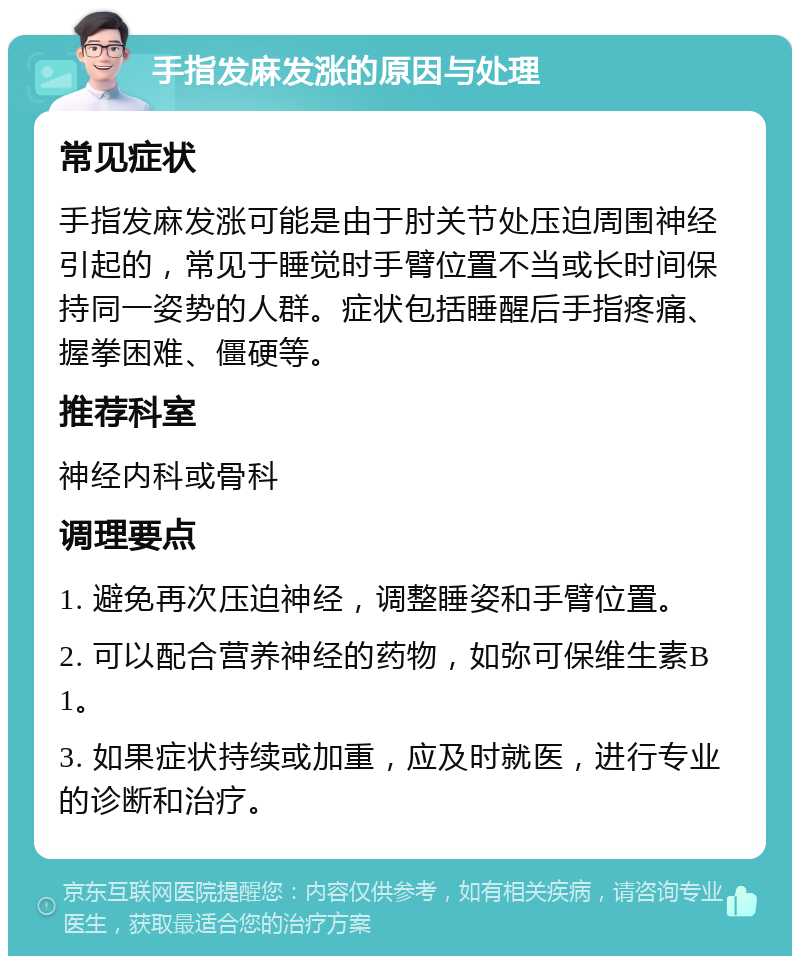 手指发麻发涨的原因与处理 常见症状 手指发麻发涨可能是由于肘关节处压迫周围神经引起的，常见于睡觉时手臂位置不当或长时间保持同一姿势的人群。症状包括睡醒后手指疼痛、握拳困难、僵硬等。 推荐科室 神经内科或骨科 调理要点 1. 避免再次压迫神经，调整睡姿和手臂位置。 2. 可以配合营养神经的药物，如弥可保维生素B1。 3. 如果症状持续或加重，应及时就医，进行专业的诊断和治疗。