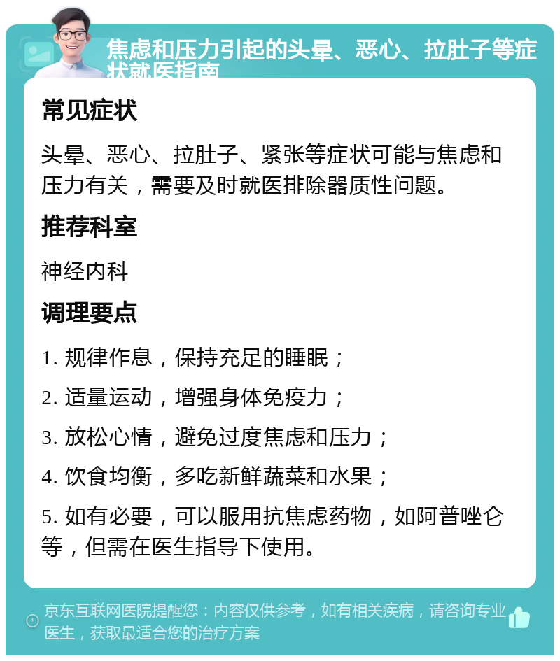 焦虑和压力引起的头晕、恶心、拉肚子等症状就医指南 常见症状 头晕、恶心、拉肚子、紧张等症状可能与焦虑和压力有关，需要及时就医排除器质性问题。 推荐科室 神经内科 调理要点 1. 规律作息，保持充足的睡眠； 2. 适量运动，增强身体免疫力； 3. 放松心情，避免过度焦虑和压力； 4. 饮食均衡，多吃新鲜蔬菜和水果； 5. 如有必要，可以服用抗焦虑药物，如阿普唑仑等，但需在医生指导下使用。