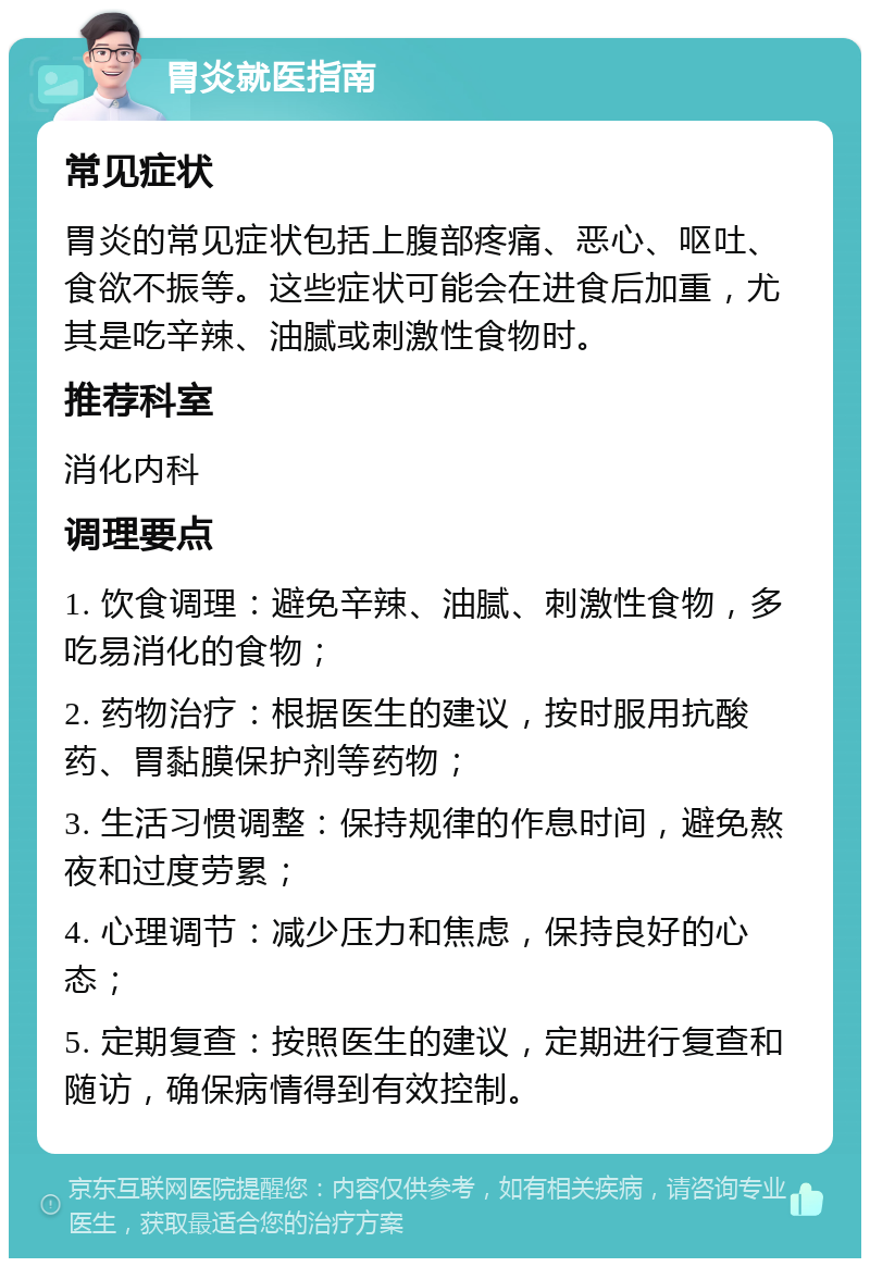 胃炎就医指南 常见症状 胃炎的常见症状包括上腹部疼痛、恶心、呕吐、食欲不振等。这些症状可能会在进食后加重，尤其是吃辛辣、油腻或刺激性食物时。 推荐科室 消化内科 调理要点 1. 饮食调理：避免辛辣、油腻、刺激性食物，多吃易消化的食物； 2. 药物治疗：根据医生的建议，按时服用抗酸药、胃黏膜保护剂等药物； 3. 生活习惯调整：保持规律的作息时间，避免熬夜和过度劳累； 4. 心理调节：减少压力和焦虑，保持良好的心态； 5. 定期复查：按照医生的建议，定期进行复查和随访，确保病情得到有效控制。