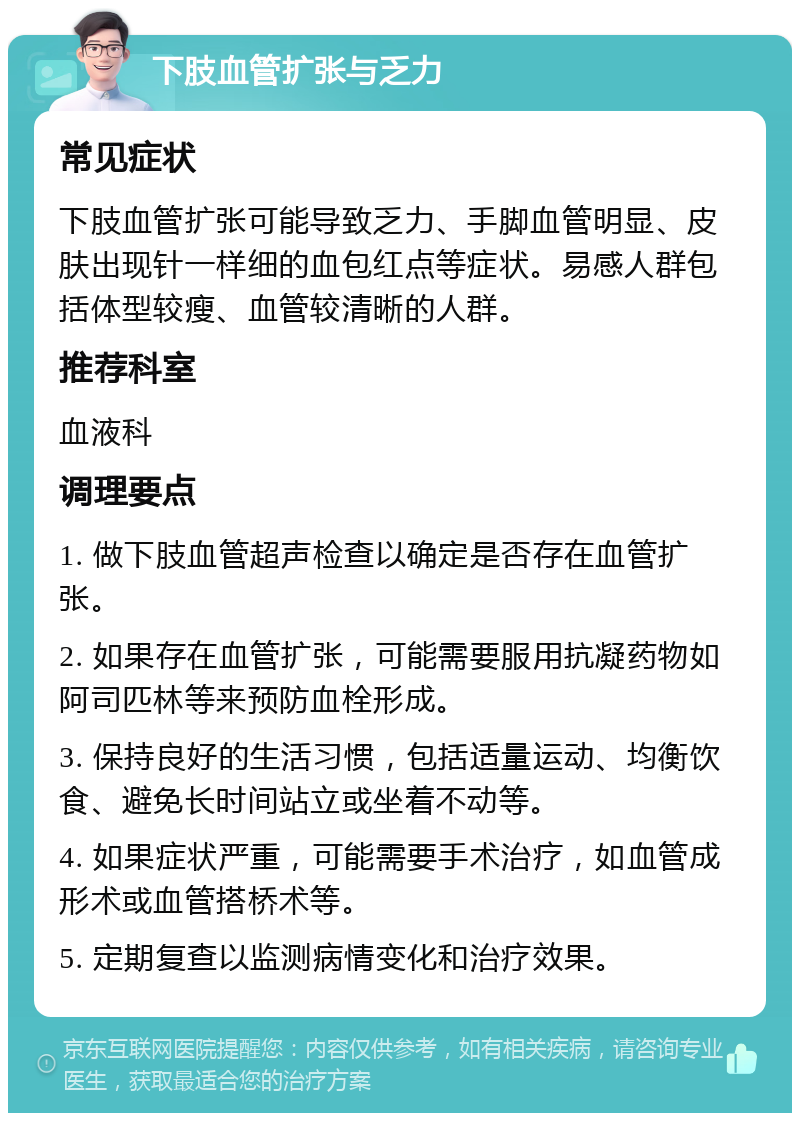 下肢血管扩张与乏力 常见症状 下肢血管扩张可能导致乏力、手脚血管明显、皮肤出现针一样细的血包红点等症状。易感人群包括体型较瘦、血管较清晰的人群。 推荐科室 血液科 调理要点 1. 做下肢血管超声检查以确定是否存在血管扩张。 2. 如果存在血管扩张，可能需要服用抗凝药物如阿司匹林等来预防血栓形成。 3. 保持良好的生活习惯，包括适量运动、均衡饮食、避免长时间站立或坐着不动等。 4. 如果症状严重，可能需要手术治疗，如血管成形术或血管搭桥术等。 5. 定期复查以监测病情变化和治疗效果。