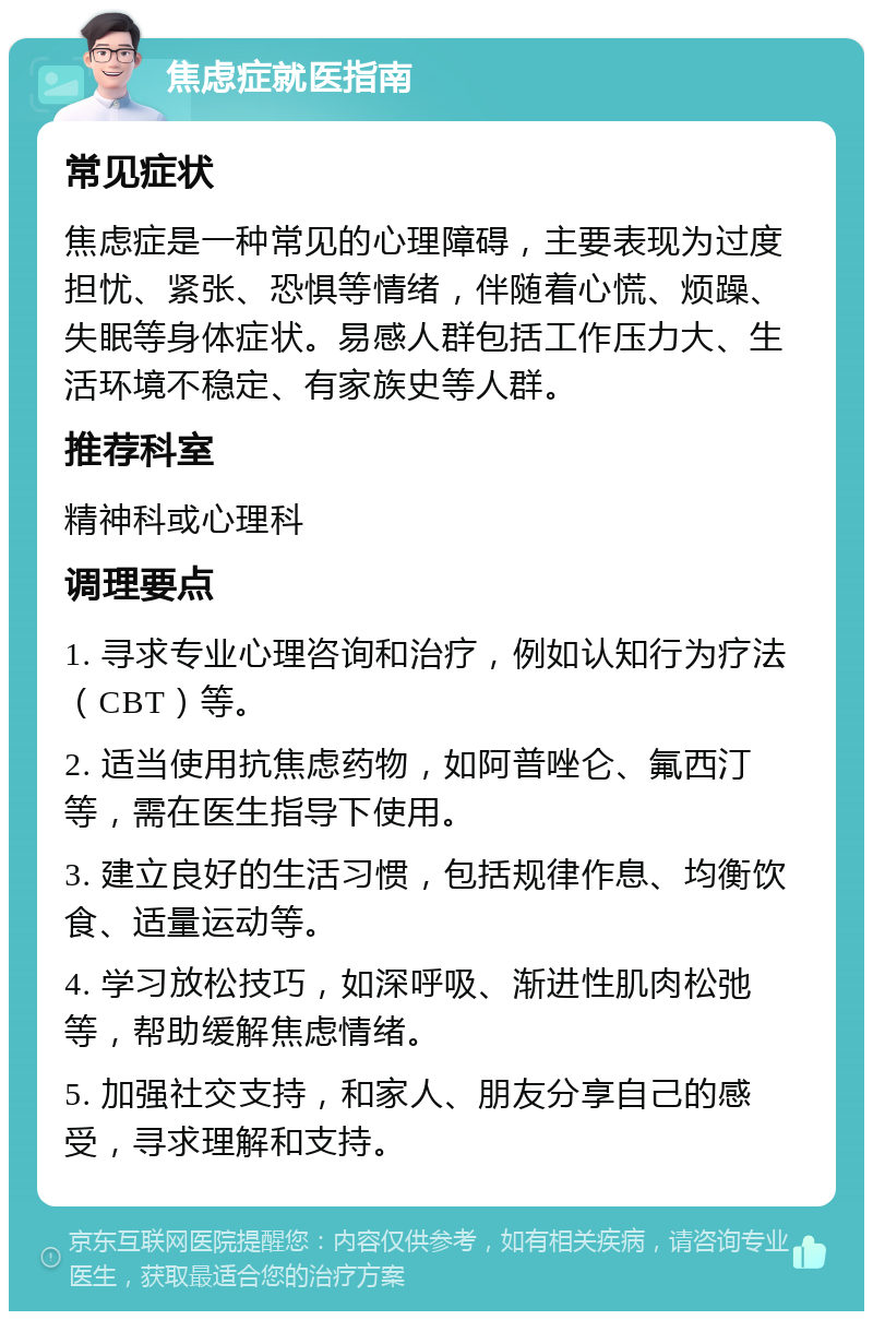 焦虑症就医指南 常见症状 焦虑症是一种常见的心理障碍，主要表现为过度担忧、紧张、恐惧等情绪，伴随着心慌、烦躁、失眠等身体症状。易感人群包括工作压力大、生活环境不稳定、有家族史等人群。 推荐科室 精神科或心理科 调理要点 1. 寻求专业心理咨询和治疗，例如认知行为疗法（CBT）等。 2. 适当使用抗焦虑药物，如阿普唑仑、氟西汀等，需在医生指导下使用。 3. 建立良好的生活习惯，包括规律作息、均衡饮食、适量运动等。 4. 学习放松技巧，如深呼吸、渐进性肌肉松弛等，帮助缓解焦虑情绪。 5. 加强社交支持，和家人、朋友分享自己的感受，寻求理解和支持。