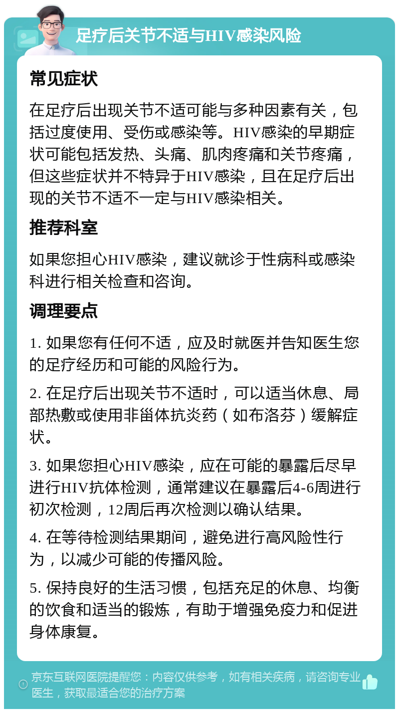 足疗后关节不适与HIV感染风险 常见症状 在足疗后出现关节不适可能与多种因素有关，包括过度使用、受伤或感染等。HIV感染的早期症状可能包括发热、头痛、肌肉疼痛和关节疼痛，但这些症状并不特异于HIV感染，且在足疗后出现的关节不适不一定与HIV感染相关。 推荐科室 如果您担心HIV感染，建议就诊于性病科或感染科进行相关检查和咨询。 调理要点 1. 如果您有任何不适，应及时就医并告知医生您的足疗经历和可能的风险行为。 2. 在足疗后出现关节不适时，可以适当休息、局部热敷或使用非甾体抗炎药（如布洛芬）缓解症状。 3. 如果您担心HIV感染，应在可能的暴露后尽早进行HIV抗体检测，通常建议在暴露后4-6周进行初次检测，12周后再次检测以确认结果。 4. 在等待检测结果期间，避免进行高风险性行为，以减少可能的传播风险。 5. 保持良好的生活习惯，包括充足的休息、均衡的饮食和适当的锻炼，有助于增强免疫力和促进身体康复。