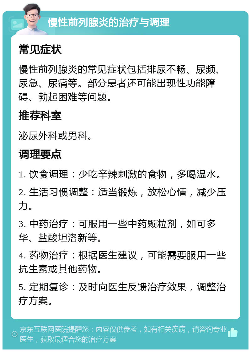 慢性前列腺炎的治疗与调理 常见症状 慢性前列腺炎的常见症状包括排尿不畅、尿频、尿急、尿痛等。部分患者还可能出现性功能障碍、勃起困难等问题。 推荐科室 泌尿外科或男科。 调理要点 1. 饮食调理：少吃辛辣刺激的食物，多喝温水。 2. 生活习惯调整：适当锻炼，放松心情，减少压力。 3. 中药治疗：可服用一些中药颗粒剂，如可多华、盐酸坦洛新等。 4. 药物治疗：根据医生建议，可能需要服用一些抗生素或其他药物。 5. 定期复诊：及时向医生反馈治疗效果，调整治疗方案。