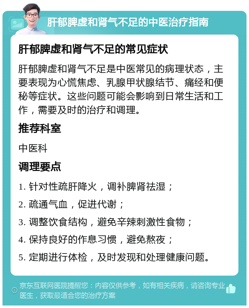 肝郁脾虚和肾气不足的中医治疗指南 肝郁脾虚和肾气不足的常见症状 肝郁脾虚和肾气不足是中医常见的病理状态，主要表现为心慌焦虑、乳腺甲状腺结节、痛经和便秘等症状。这些问题可能会影响到日常生活和工作，需要及时的治疗和调理。 推荐科室 中医科 调理要点 1. 针对性疏肝降火，调补脾肾祛湿； 2. 疏通气血，促进代谢； 3. 调整饮食结构，避免辛辣刺激性食物； 4. 保持良好的作息习惯，避免熬夜； 5. 定期进行体检，及时发现和处理健康问题。