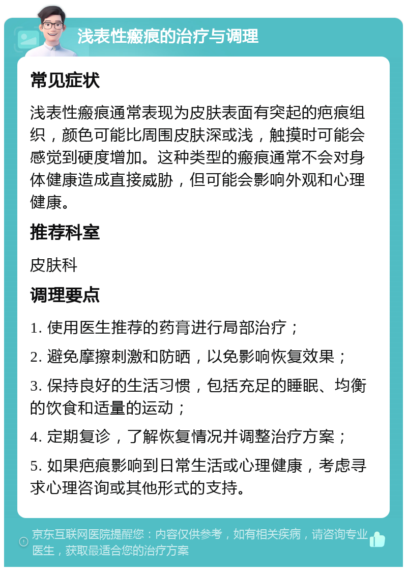 浅表性瘢痕的治疗与调理 常见症状 浅表性瘢痕通常表现为皮肤表面有突起的疤痕组织，颜色可能比周围皮肤深或浅，触摸时可能会感觉到硬度增加。这种类型的瘢痕通常不会对身体健康造成直接威胁，但可能会影响外观和心理健康。 推荐科室 皮肤科 调理要点 1. 使用医生推荐的药膏进行局部治疗； 2. 避免摩擦刺激和防晒，以免影响恢复效果； 3. 保持良好的生活习惯，包括充足的睡眠、均衡的饮食和适量的运动； 4. 定期复诊，了解恢复情况并调整治疗方案； 5. 如果疤痕影响到日常生活或心理健康，考虑寻求心理咨询或其他形式的支持。