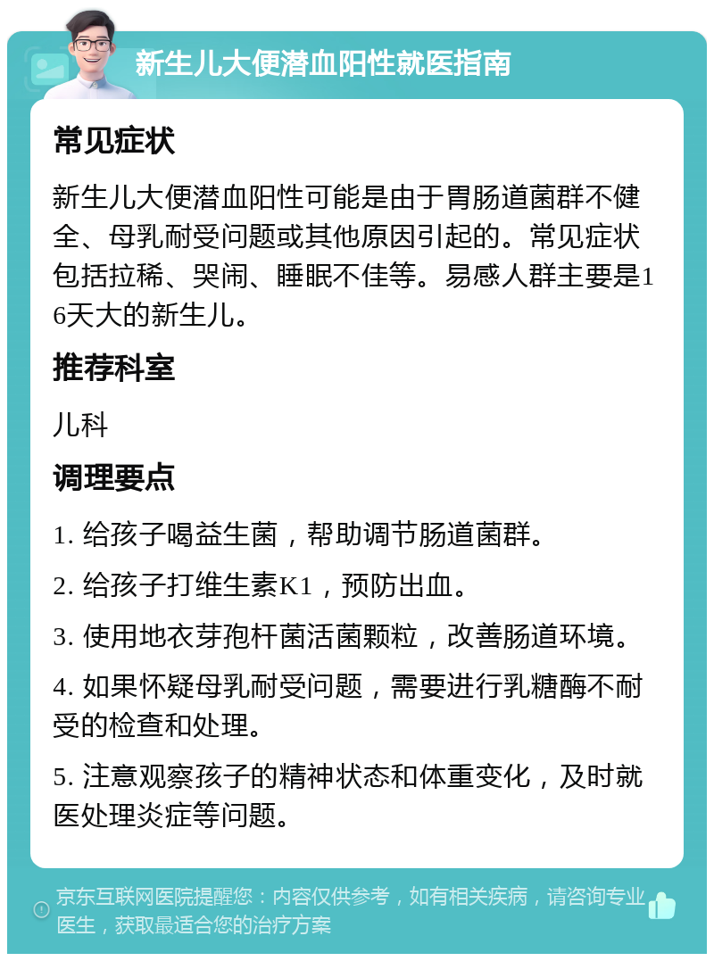 新生儿大便潜血阳性就医指南 常见症状 新生儿大便潜血阳性可能是由于胃肠道菌群不健全、母乳耐受问题或其他原因引起的。常见症状包括拉稀、哭闹、睡眠不佳等。易感人群主要是16天大的新生儿。 推荐科室 儿科 调理要点 1. 给孩子喝益生菌，帮助调节肠道菌群。 2. 给孩子打维生素K1，预防出血。 3. 使用地衣芽孢杆菌活菌颗粒，改善肠道环境。 4. 如果怀疑母乳耐受问题，需要进行乳糖酶不耐受的检查和处理。 5. 注意观察孩子的精神状态和体重变化，及时就医处理炎症等问题。