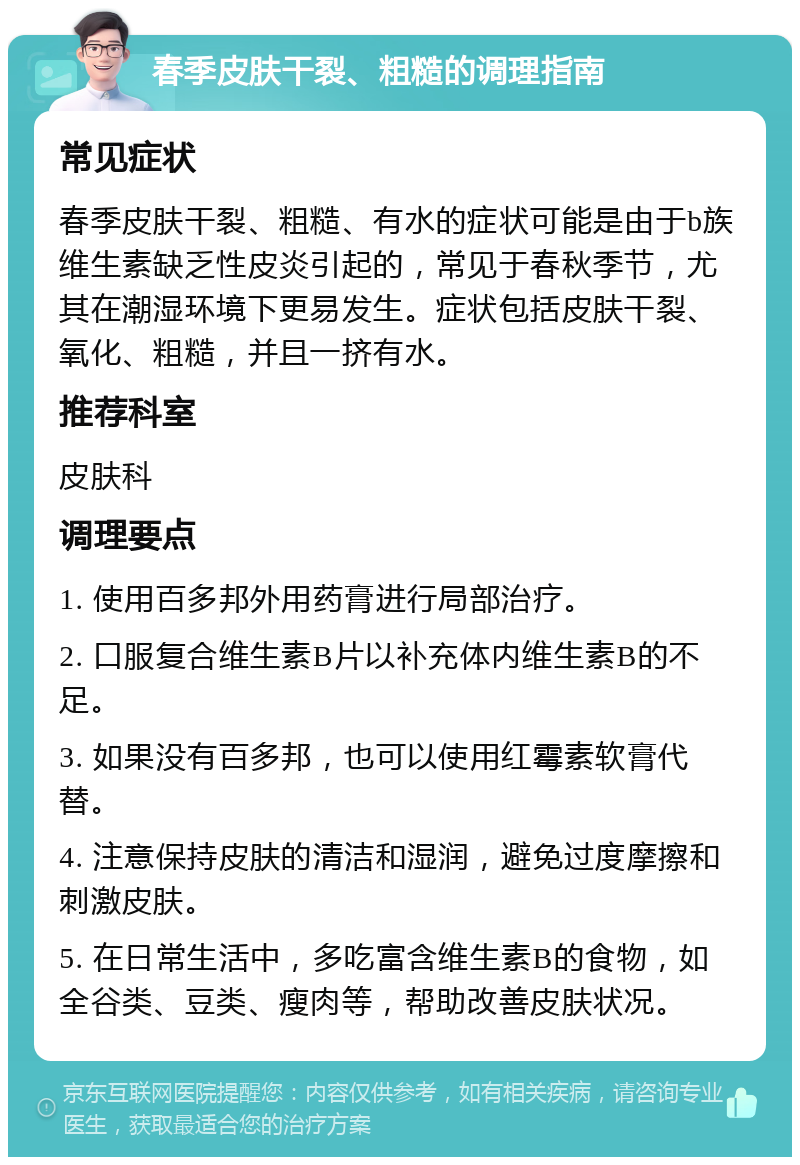 春季皮肤干裂、粗糙的调理指南 常见症状 春季皮肤干裂、粗糙、有水的症状可能是由于b族维生素缺乏性皮炎引起的，常见于春秋季节，尤其在潮湿环境下更易发生。症状包括皮肤干裂、氧化、粗糙，并且一挤有水。 推荐科室 皮肤科 调理要点 1. 使用百多邦外用药膏进行局部治疗。 2. 口服复合维生素B片以补充体内维生素B的不足。 3. 如果没有百多邦，也可以使用红霉素软膏代替。 4. 注意保持皮肤的清洁和湿润，避免过度摩擦和刺激皮肤。 5. 在日常生活中，多吃富含维生素B的食物，如全谷类、豆类、瘦肉等，帮助改善皮肤状况。