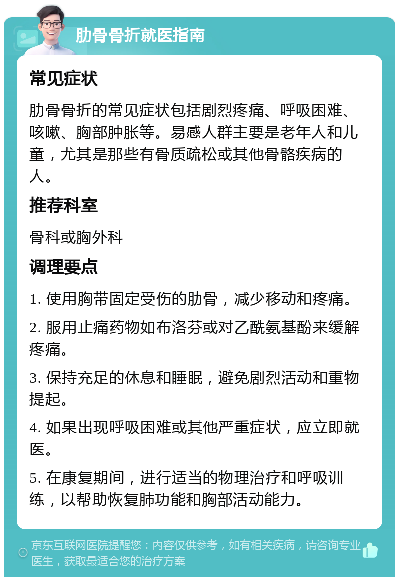 肋骨骨折就医指南 常见症状 肋骨骨折的常见症状包括剧烈疼痛、呼吸困难、咳嗽、胸部肿胀等。易感人群主要是老年人和儿童，尤其是那些有骨质疏松或其他骨骼疾病的人。 推荐科室 骨科或胸外科 调理要点 1. 使用胸带固定受伤的肋骨，减少移动和疼痛。 2. 服用止痛药物如布洛芬或对乙酰氨基酚来缓解疼痛。 3. 保持充足的休息和睡眠，避免剧烈活动和重物提起。 4. 如果出现呼吸困难或其他严重症状，应立即就医。 5. 在康复期间，进行适当的物理治疗和呼吸训练，以帮助恢复肺功能和胸部活动能力。