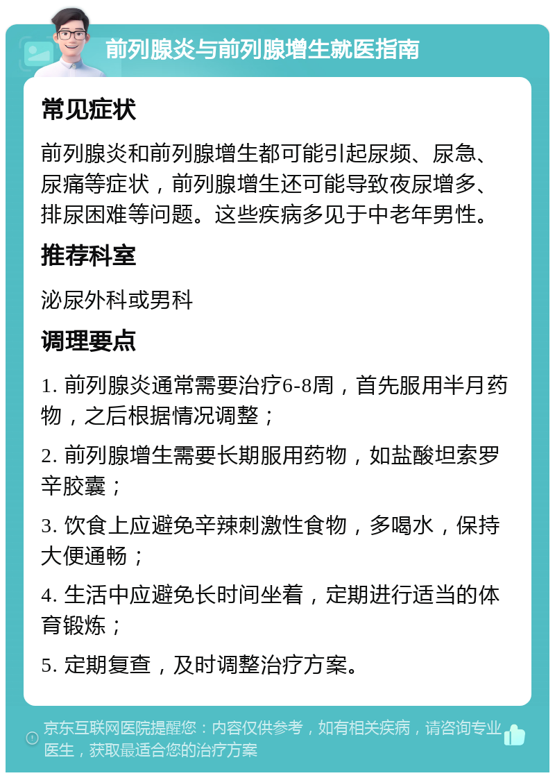 前列腺炎与前列腺增生就医指南 常见症状 前列腺炎和前列腺增生都可能引起尿频、尿急、尿痛等症状，前列腺增生还可能导致夜尿增多、排尿困难等问题。这些疾病多见于中老年男性。 推荐科室 泌尿外科或男科 调理要点 1. 前列腺炎通常需要治疗6-8周，首先服用半月药物，之后根据情况调整； 2. 前列腺增生需要长期服用药物，如盐酸坦索罗辛胶囊； 3. 饮食上应避免辛辣刺激性食物，多喝水，保持大便通畅； 4. 生活中应避免长时间坐着，定期进行适当的体育锻炼； 5. 定期复查，及时调整治疗方案。