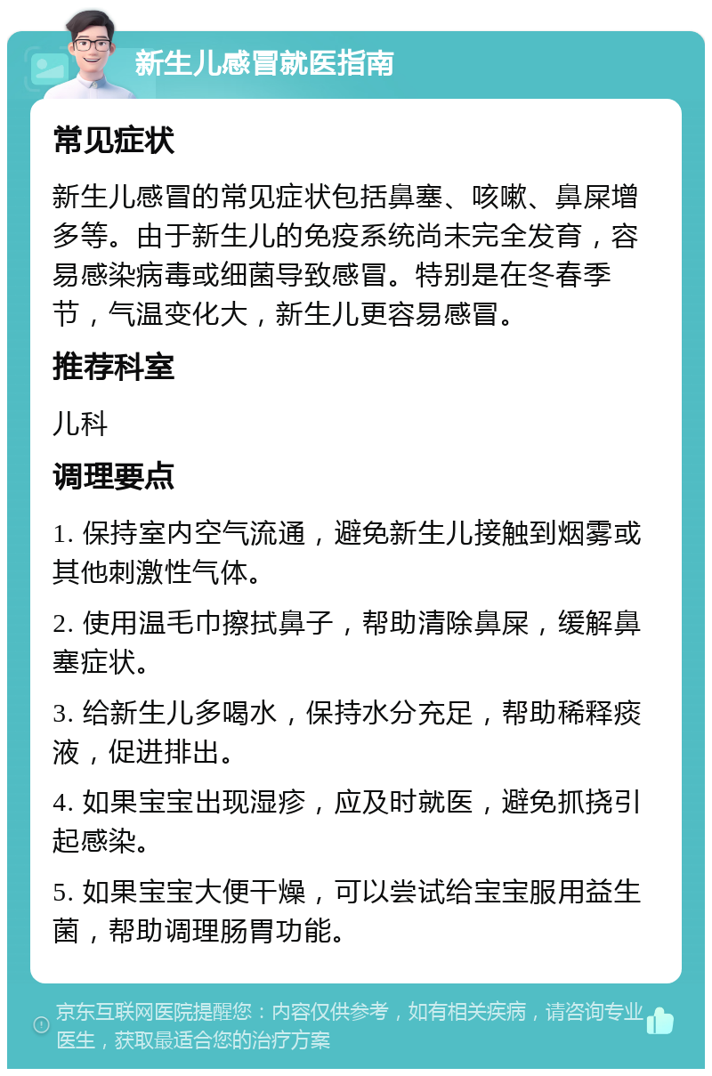 新生儿感冒就医指南 常见症状 新生儿感冒的常见症状包括鼻塞、咳嗽、鼻屎增多等。由于新生儿的免疫系统尚未完全发育，容易感染病毒或细菌导致感冒。特别是在冬春季节，气温变化大，新生儿更容易感冒。 推荐科室 儿科 调理要点 1. 保持室内空气流通，避免新生儿接触到烟雾或其他刺激性气体。 2. 使用温毛巾擦拭鼻子，帮助清除鼻屎，缓解鼻塞症状。 3. 给新生儿多喝水，保持水分充足，帮助稀释痰液，促进排出。 4. 如果宝宝出现湿疹，应及时就医，避免抓挠引起感染。 5. 如果宝宝大便干燥，可以尝试给宝宝服用益生菌，帮助调理肠胃功能。