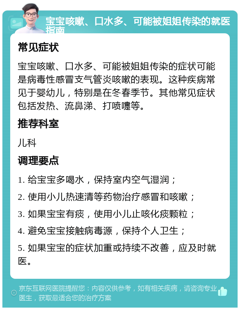 宝宝咳嗽、口水多、可能被姐姐传染的就医指南 常见症状 宝宝咳嗽、口水多、可能被姐姐传染的症状可能是病毒性感冒支气管炎咳嗽的表现。这种疾病常见于婴幼儿，特别是在冬春季节。其他常见症状包括发热、流鼻涕、打喷嚏等。 推荐科室 儿科 调理要点 1. 给宝宝多喝水，保持室内空气湿润； 2. 使用小儿热速清等药物治疗感冒和咳嗽； 3. 如果宝宝有痰，使用小儿止咳化痰颗粒； 4. 避免宝宝接触病毒源，保持个人卫生； 5. 如果宝宝的症状加重或持续不改善，应及时就医。