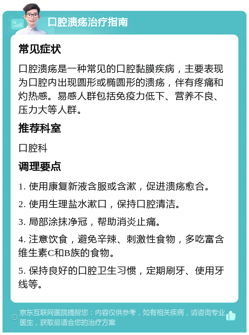 口腔溃疡治疗指南 常见症状 口腔溃疡是一种常见的口腔黏膜疾病，主要表现为口腔内出现圆形或椭圆形的溃疡，伴有疼痛和灼热感。易感人群包括免疫力低下、营养不良、压力大等人群。 推荐科室 口腔科 调理要点 1. 使用康复新液含服或含漱，促进溃疡愈合。 2. 使用生理盐水漱口，保持口腔清洁。 3. 局部涂抹净冠，帮助消炎止痛。 4. 注意饮食，避免辛辣、刺激性食物，多吃富含维生素C和B族的食物。 5. 保持良好的口腔卫生习惯，定期刷牙、使用牙线等。