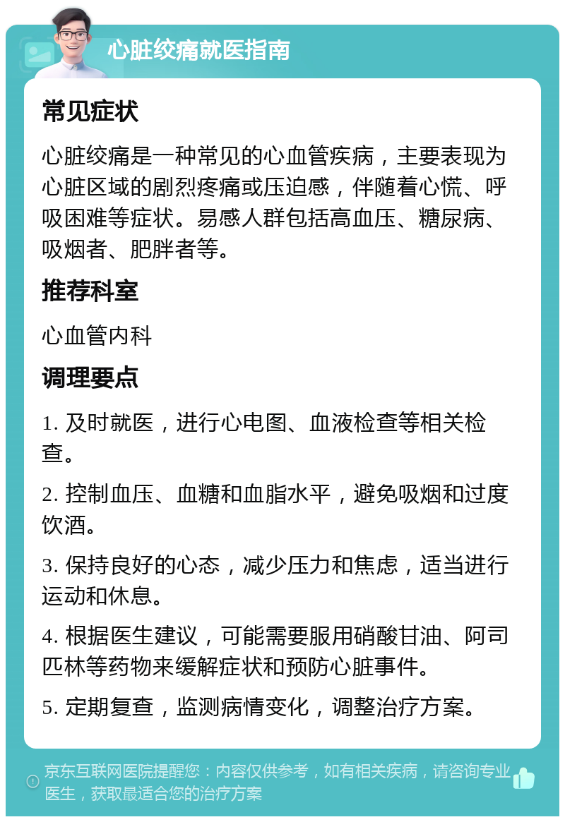 心脏绞痛就医指南 常见症状 心脏绞痛是一种常见的心血管疾病，主要表现为心脏区域的剧烈疼痛或压迫感，伴随着心慌、呼吸困难等症状。易感人群包括高血压、糖尿病、吸烟者、肥胖者等。 推荐科室 心血管内科 调理要点 1. 及时就医，进行心电图、血液检查等相关检查。 2. 控制血压、血糖和血脂水平，避免吸烟和过度饮酒。 3. 保持良好的心态，减少压力和焦虑，适当进行运动和休息。 4. 根据医生建议，可能需要服用硝酸甘油、阿司匹林等药物来缓解症状和预防心脏事件。 5. 定期复查，监测病情变化，调整治疗方案。