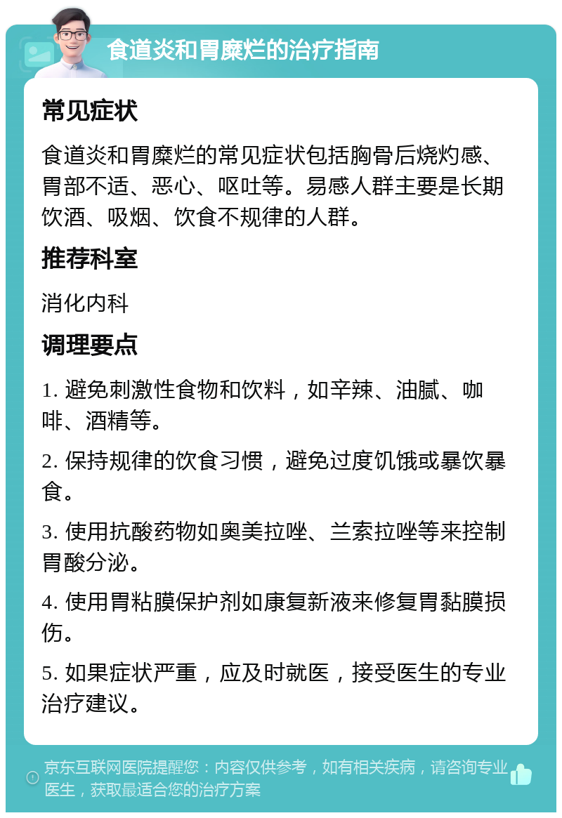 食道炎和胃糜烂的治疗指南 常见症状 食道炎和胃糜烂的常见症状包括胸骨后烧灼感、胃部不适、恶心、呕吐等。易感人群主要是长期饮酒、吸烟、饮食不规律的人群。 推荐科室 消化内科 调理要点 1. 避免刺激性食物和饮料，如辛辣、油腻、咖啡、酒精等。 2. 保持规律的饮食习惯，避免过度饥饿或暴饮暴食。 3. 使用抗酸药物如奥美拉唑、兰索拉唑等来控制胃酸分泌。 4. 使用胃粘膜保护剂如康复新液来修复胃黏膜损伤。 5. 如果症状严重，应及时就医，接受医生的专业治疗建议。