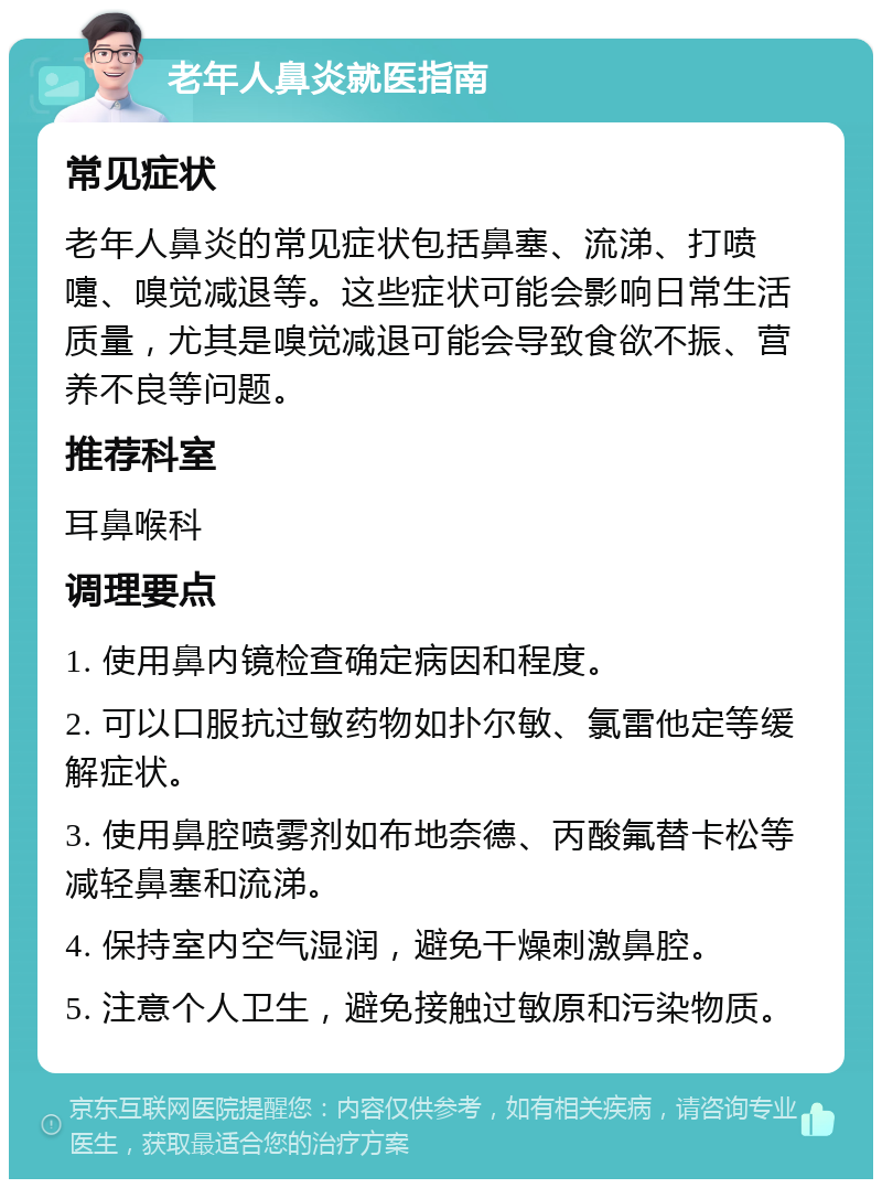 老年人鼻炎就医指南 常见症状 老年人鼻炎的常见症状包括鼻塞、流涕、打喷嚏、嗅觉减退等。这些症状可能会影响日常生活质量，尤其是嗅觉减退可能会导致食欲不振、营养不良等问题。 推荐科室 耳鼻喉科 调理要点 1. 使用鼻内镜检查确定病因和程度。 2. 可以口服抗过敏药物如扑尔敏、氯雷他定等缓解症状。 3. 使用鼻腔喷雾剂如布地奈德、丙酸氟替卡松等减轻鼻塞和流涕。 4. 保持室内空气湿润，避免干燥刺激鼻腔。 5. 注意个人卫生，避免接触过敏原和污染物质。