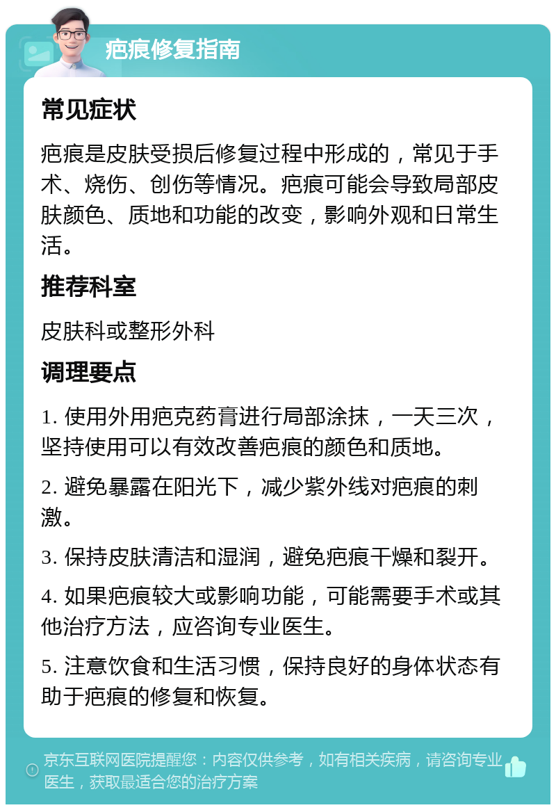 疤痕修复指南 常见症状 疤痕是皮肤受损后修复过程中形成的，常见于手术、烧伤、创伤等情况。疤痕可能会导致局部皮肤颜色、质地和功能的改变，影响外观和日常生活。 推荐科室 皮肤科或整形外科 调理要点 1. 使用外用疤克药膏进行局部涂抹，一天三次，坚持使用可以有效改善疤痕的颜色和质地。 2. 避免暴露在阳光下，减少紫外线对疤痕的刺激。 3. 保持皮肤清洁和湿润，避免疤痕干燥和裂开。 4. 如果疤痕较大或影响功能，可能需要手术或其他治疗方法，应咨询专业医生。 5. 注意饮食和生活习惯，保持良好的身体状态有助于疤痕的修复和恢复。