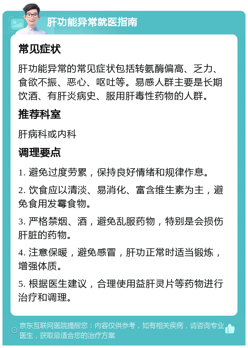 肝功能异常就医指南 常见症状 肝功能异常的常见症状包括转氨酶偏高、乏力、食欲不振、恶心、呕吐等。易感人群主要是长期饮酒、有肝炎病史、服用肝毒性药物的人群。 推荐科室 肝病科或内科 调理要点 1. 避免过度劳累，保持良好情绪和规律作息。 2. 饮食应以清淡、易消化、富含维生素为主，避免食用发霉食物。 3. 严格禁烟、酒，避免乱服药物，特别是会损伤肝脏的药物。 4. 注意保暖，避免感冒，肝功正常时适当锻炼，增强体质。 5. 根据医生建议，合理使用益肝灵片等药物进行治疗和调理。