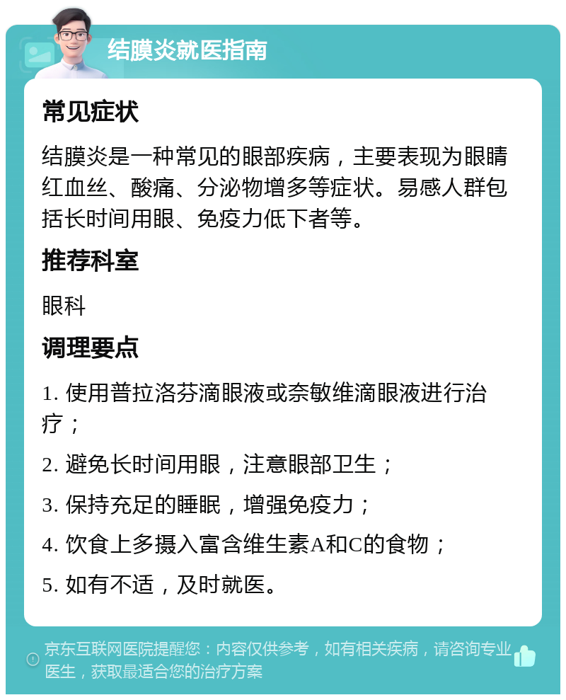 结膜炎就医指南 常见症状 结膜炎是一种常见的眼部疾病，主要表现为眼睛红血丝、酸痛、分泌物增多等症状。易感人群包括长时间用眼、免疫力低下者等。 推荐科室 眼科 调理要点 1. 使用普拉洛芬滴眼液或奈敏维滴眼液进行治疗； 2. 避免长时间用眼，注意眼部卫生； 3. 保持充足的睡眠，增强免疫力； 4. 饮食上多摄入富含维生素A和C的食物； 5. 如有不适，及时就医。