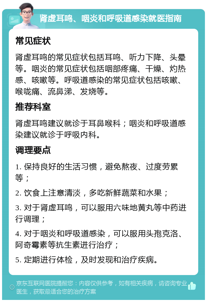 肾虚耳鸣、咽炎和呼吸道感染就医指南 常见症状 肾虚耳鸣的常见症状包括耳鸣、听力下降、头晕等。咽炎的常见症状包括咽部疼痛、干燥、灼热感、咳嗽等。呼吸道感染的常见症状包括咳嗽、喉咙痛、流鼻涕、发烧等。 推荐科室 肾虚耳鸣建议就诊于耳鼻喉科；咽炎和呼吸道感染建议就诊于呼吸内科。 调理要点 1. 保持良好的生活习惯，避免熬夜、过度劳累等； 2. 饮食上注意清淡，多吃新鲜蔬菜和水果； 3. 对于肾虚耳鸣，可以服用六味地黄丸等中药进行调理； 4. 对于咽炎和呼吸道感染，可以服用头孢克洛、阿奇霉素等抗生素进行治疗； 5. 定期进行体检，及时发现和治疗疾病。