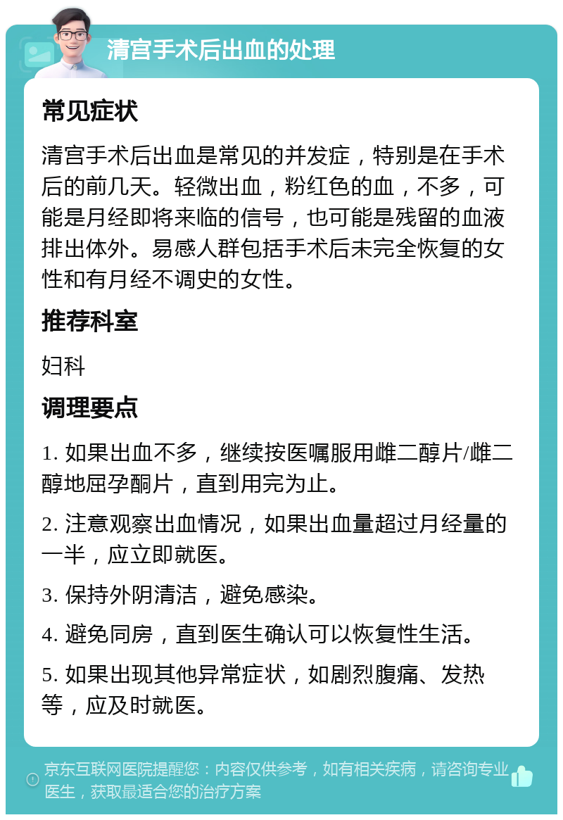 清宫手术后出血的处理 常见症状 清宫手术后出血是常见的并发症，特别是在手术后的前几天。轻微出血，粉红色的血，不多，可能是月经即将来临的信号，也可能是残留的血液排出体外。易感人群包括手术后未完全恢复的女性和有月经不调史的女性。 推荐科室 妇科 调理要点 1. 如果出血不多，继续按医嘱服用雌二醇片/雌二醇地屈孕酮片，直到用完为止。 2. 注意观察出血情况，如果出血量超过月经量的一半，应立即就医。 3. 保持外阴清洁，避免感染。 4. 避免同房，直到医生确认可以恢复性生活。 5. 如果出现其他异常症状，如剧烈腹痛、发热等，应及时就医。