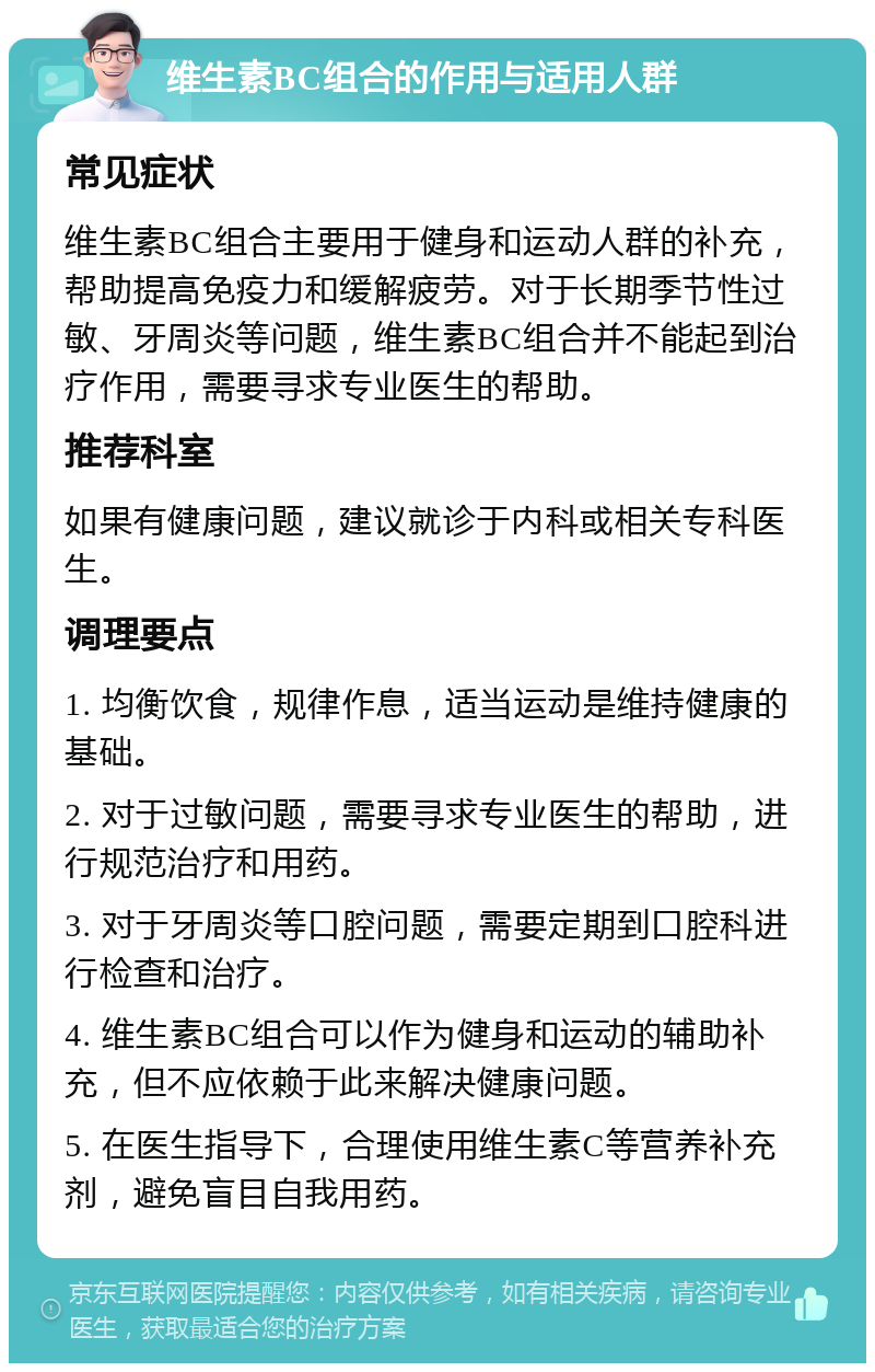 维生素BC组合的作用与适用人群 常见症状 维生素BC组合主要用于健身和运动人群的补充，帮助提高免疫力和缓解疲劳。对于长期季节性过敏、牙周炎等问题，维生素BC组合并不能起到治疗作用，需要寻求专业医生的帮助。 推荐科室 如果有健康问题，建议就诊于内科或相关专科医生。 调理要点 1. 均衡饮食，规律作息，适当运动是维持健康的基础。 2. 对于过敏问题，需要寻求专业医生的帮助，进行规范治疗和用药。 3. 对于牙周炎等口腔问题，需要定期到口腔科进行检查和治疗。 4. 维生素BC组合可以作为健身和运动的辅助补充，但不应依赖于此来解决健康问题。 5. 在医生指导下，合理使用维生素C等营养补充剂，避免盲目自我用药。