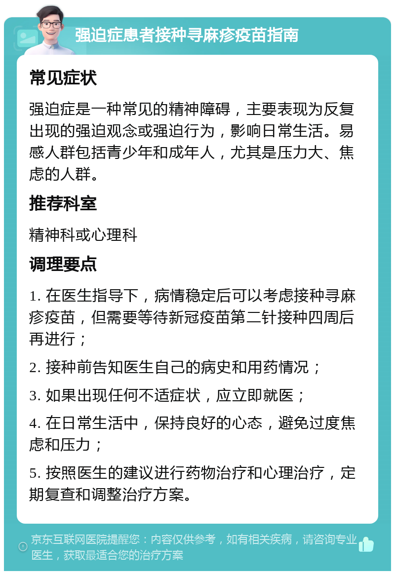 强迫症患者接种寻麻疹疫苗指南 常见症状 强迫症是一种常见的精神障碍，主要表现为反复出现的强迫观念或强迫行为，影响日常生活。易感人群包括青少年和成年人，尤其是压力大、焦虑的人群。 推荐科室 精神科或心理科 调理要点 1. 在医生指导下，病情稳定后可以考虑接种寻麻疹疫苗，但需要等待新冠疫苗第二针接种四周后再进行； 2. 接种前告知医生自己的病史和用药情况； 3. 如果出现任何不适症状，应立即就医； 4. 在日常生活中，保持良好的心态，避免过度焦虑和压力； 5. 按照医生的建议进行药物治疗和心理治疗，定期复查和调整治疗方案。