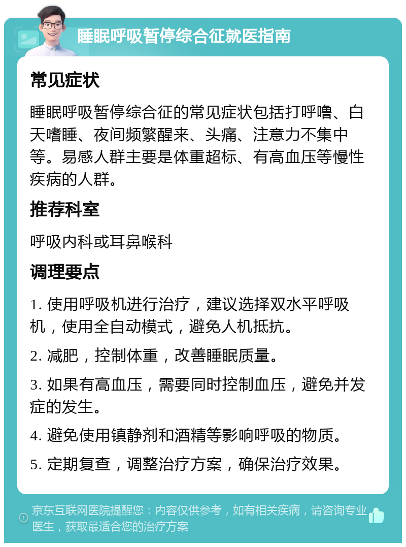 睡眠呼吸暂停综合征就医指南 常见症状 睡眠呼吸暂停综合征的常见症状包括打呼噜、白天嗜睡、夜间频繁醒来、头痛、注意力不集中等。易感人群主要是体重超标、有高血压等慢性疾病的人群。 推荐科室 呼吸内科或耳鼻喉科 调理要点 1. 使用呼吸机进行治疗，建议选择双水平呼吸机，使用全自动模式，避免人机抵抗。 2. 减肥，控制体重，改善睡眠质量。 3. 如果有高血压，需要同时控制血压，避免并发症的发生。 4. 避免使用镇静剂和酒精等影响呼吸的物质。 5. 定期复查，调整治疗方案，确保治疗效果。