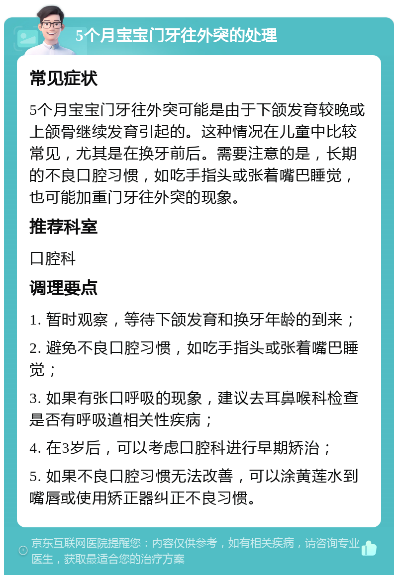 5个月宝宝门牙往外突的处理 常见症状 5个月宝宝门牙往外突可能是由于下颌发育较晚或上颌骨继续发育引起的。这种情况在儿童中比较常见，尤其是在换牙前后。需要注意的是，长期的不良口腔习惯，如吃手指头或张着嘴巴睡觉，也可能加重门牙往外突的现象。 推荐科室 口腔科 调理要点 1. 暂时观察，等待下颌发育和换牙年龄的到来； 2. 避免不良口腔习惯，如吃手指头或张着嘴巴睡觉； 3. 如果有张口呼吸的现象，建议去耳鼻喉科检查是否有呼吸道相关性疾病； 4. 在3岁后，可以考虑口腔科进行早期矫治； 5. 如果不良口腔习惯无法改善，可以涂黄莲水到嘴唇或使用矫正器纠正不良习惯。