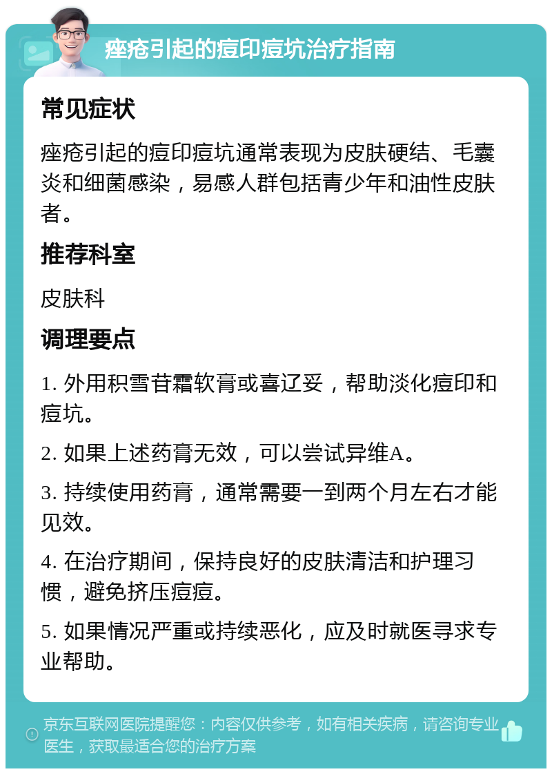 痤疮引起的痘印痘坑治疗指南 常见症状 痤疮引起的痘印痘坑通常表现为皮肤硬结、毛囊炎和细菌感染，易感人群包括青少年和油性皮肤者。 推荐科室 皮肤科 调理要点 1. 外用积雪苷霜软膏或喜辽妥，帮助淡化痘印和痘坑。 2. 如果上述药膏无效，可以尝试异维A。 3. 持续使用药膏，通常需要一到两个月左右才能见效。 4. 在治疗期间，保持良好的皮肤清洁和护理习惯，避免挤压痘痘。 5. 如果情况严重或持续恶化，应及时就医寻求专业帮助。