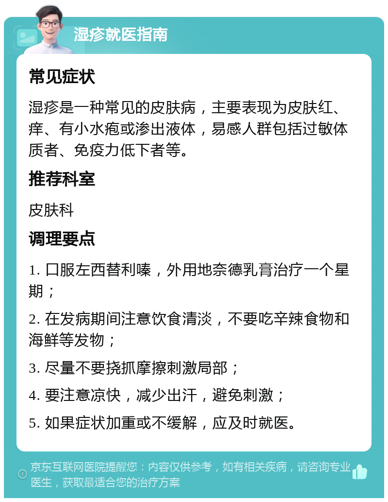 湿疹就医指南 常见症状 湿疹是一种常见的皮肤病，主要表现为皮肤红、痒、有小水疱或渗出液体，易感人群包括过敏体质者、免疫力低下者等。 推荐科室 皮肤科 调理要点 1. 口服左西替利嗪，外用地奈德乳膏治疗一个星期； 2. 在发病期间注意饮食清淡，不要吃辛辣食物和海鲜等发物； 3. 尽量不要挠抓摩擦刺激局部； 4. 要注意凉快，减少出汗，避免刺激； 5. 如果症状加重或不缓解，应及时就医。