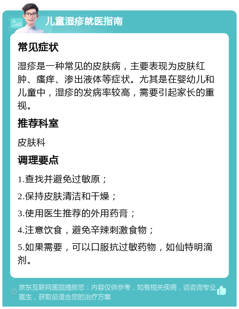 儿童湿疹就医指南 常见症状 湿疹是一种常见的皮肤病，主要表现为皮肤红肿、瘙痒、渗出液体等症状。尤其是在婴幼儿和儿童中，湿疹的发病率较高，需要引起家长的重视。 推荐科室 皮肤科 调理要点 1.查找并避免过敏原； 2.保持皮肤清洁和干燥； 3.使用医生推荐的外用药膏； 4.注意饮食，避免辛辣刺激食物； 5.如果需要，可以口服抗过敏药物，如仙特明滴剂。