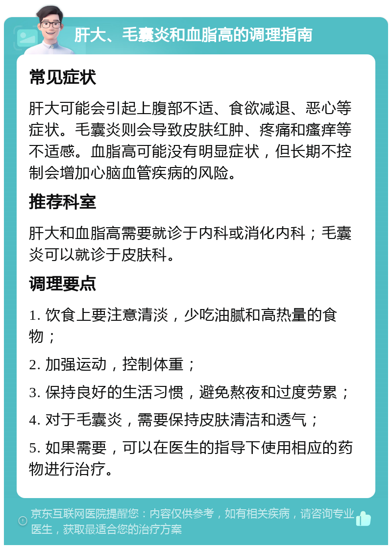 肝大、毛囊炎和血脂高的调理指南 常见症状 肝大可能会引起上腹部不适、食欲减退、恶心等症状。毛囊炎则会导致皮肤红肿、疼痛和瘙痒等不适感。血脂高可能没有明显症状，但长期不控制会增加心脑血管疾病的风险。 推荐科室 肝大和血脂高需要就诊于内科或消化内科；毛囊炎可以就诊于皮肤科。 调理要点 1. 饮食上要注意清淡，少吃油腻和高热量的食物； 2. 加强运动，控制体重； 3. 保持良好的生活习惯，避免熬夜和过度劳累； 4. 对于毛囊炎，需要保持皮肤清洁和透气； 5. 如果需要，可以在医生的指导下使用相应的药物进行治疗。