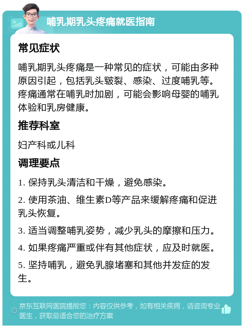 哺乳期乳头疼痛就医指南 常见症状 哺乳期乳头疼痛是一种常见的症状，可能由多种原因引起，包括乳头皲裂、感染、过度哺乳等。疼痛通常在哺乳时加剧，可能会影响母婴的哺乳体验和乳房健康。 推荐科室 妇产科或儿科 调理要点 1. 保持乳头清洁和干燥，避免感染。 2. 使用茶油、维生素D等产品来缓解疼痛和促进乳头恢复。 3. 适当调整哺乳姿势，减少乳头的摩擦和压力。 4. 如果疼痛严重或伴有其他症状，应及时就医。 5. 坚持哺乳，避免乳腺堵塞和其他并发症的发生。