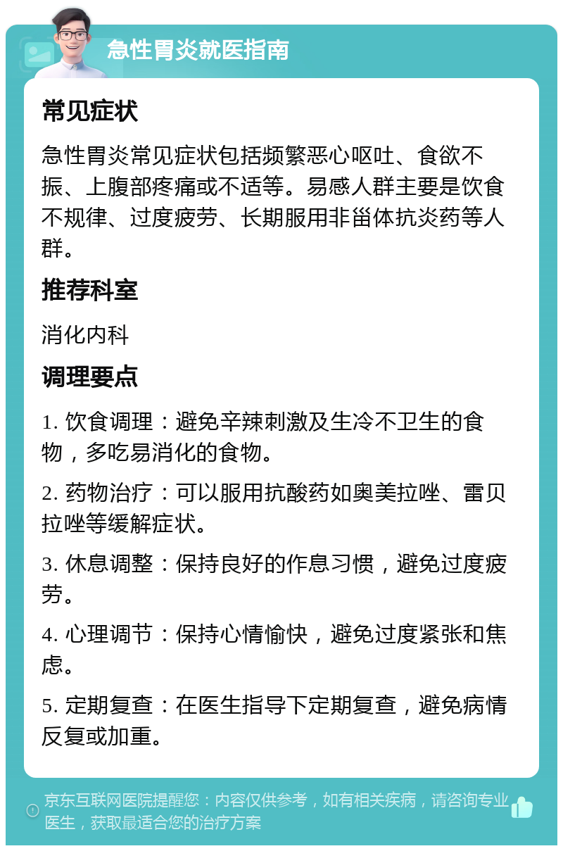 急性胃炎就医指南 常见症状 急性胃炎常见症状包括频繁恶心呕吐、食欲不振、上腹部疼痛或不适等。易感人群主要是饮食不规律、过度疲劳、长期服用非甾体抗炎药等人群。 推荐科室 消化内科 调理要点 1. 饮食调理：避免辛辣刺激及生冷不卫生的食物，多吃易消化的食物。 2. 药物治疗：可以服用抗酸药如奥美拉唑、雷贝拉唑等缓解症状。 3. 休息调整：保持良好的作息习惯，避免过度疲劳。 4. 心理调节：保持心情愉快，避免过度紧张和焦虑。 5. 定期复查：在医生指导下定期复查，避免病情反复或加重。