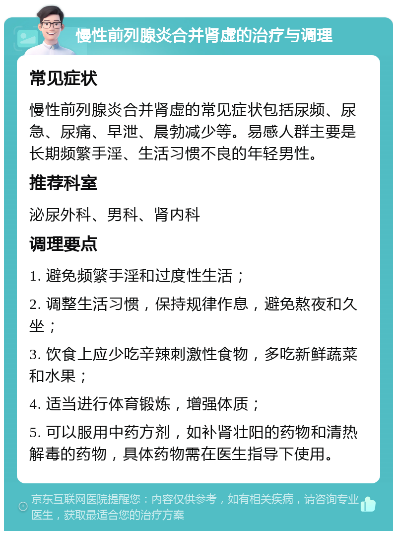 慢性前列腺炎合并肾虚的治疗与调理 常见症状 慢性前列腺炎合并肾虚的常见症状包括尿频、尿急、尿痛、早泄、晨勃减少等。易感人群主要是长期频繁手淫、生活习惯不良的年轻男性。 推荐科室 泌尿外科、男科、肾内科 调理要点 1. 避免频繁手淫和过度性生活； 2. 调整生活习惯，保持规律作息，避免熬夜和久坐； 3. 饮食上应少吃辛辣刺激性食物，多吃新鲜蔬菜和水果； 4. 适当进行体育锻炼，增强体质； 5. 可以服用中药方剂，如补肾壮阳的药物和清热解毒的药物，具体药物需在医生指导下使用。