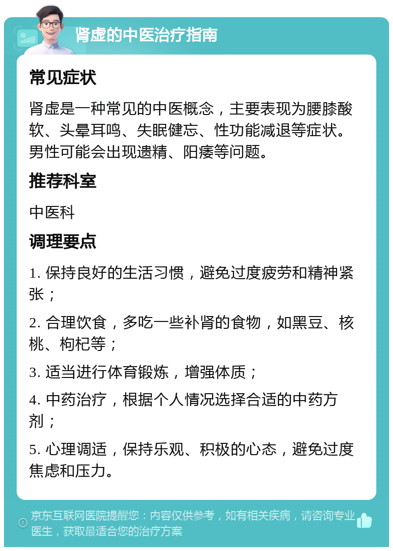 肾虚的中医治疗指南 常见症状 肾虚是一种常见的中医概念，主要表现为腰膝酸软、头晕耳鸣、失眠健忘、性功能减退等症状。男性可能会出现遗精、阳痿等问题。 推荐科室 中医科 调理要点 1. 保持良好的生活习惯，避免过度疲劳和精神紧张； 2. 合理饮食，多吃一些补肾的食物，如黑豆、核桃、枸杞等； 3. 适当进行体育锻炼，增强体质； 4. 中药治疗，根据个人情况选择合适的中药方剂； 5. 心理调适，保持乐观、积极的心态，避免过度焦虑和压力。