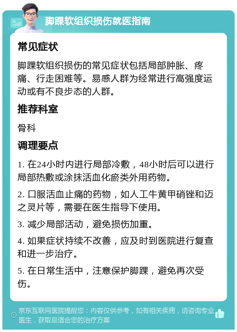 脚踝软组织损伤就医指南 常见症状 脚踝软组织损伤的常见症状包括局部肿胀、疼痛、行走困难等。易感人群为经常进行高强度运动或有不良步态的人群。 推荐科室 骨科 调理要点 1. 在24小时内进行局部冷敷，48小时后可以进行局部热敷或涂抹活血化瘀类外用药物。 2. 口服活血止痛的药物，如人工牛黄甲硝锉和迈之灵片等，需要在医生指导下使用。 3. 减少局部活动，避免损伤加重。 4. 如果症状持续不改善，应及时到医院进行复查和进一步治疗。 5. 在日常生活中，注意保护脚踝，避免再次受伤。