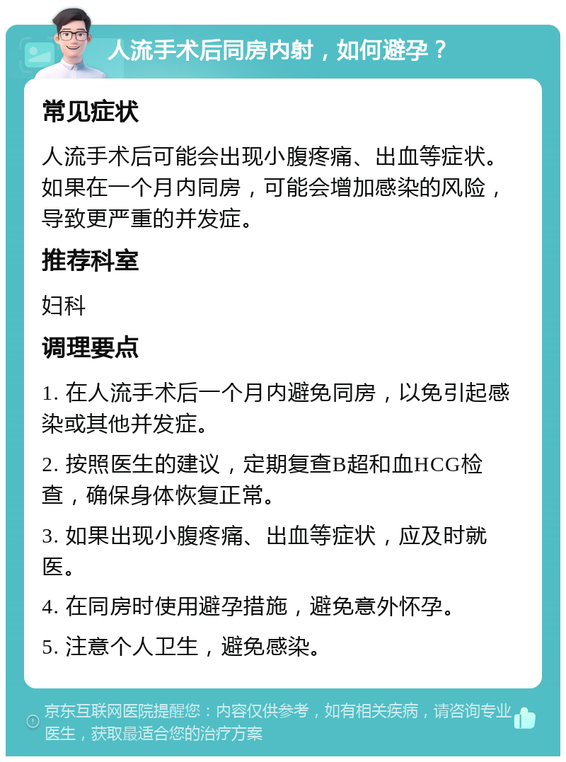 人流手术后同房内射，如何避孕？ 常见症状 人流手术后可能会出现小腹疼痛、出血等症状。如果在一个月内同房，可能会增加感染的风险，导致更严重的并发症。 推荐科室 妇科 调理要点 1. 在人流手术后一个月内避免同房，以免引起感染或其他并发症。 2. 按照医生的建议，定期复查B超和血HCG检查，确保身体恢复正常。 3. 如果出现小腹疼痛、出血等症状，应及时就医。 4. 在同房时使用避孕措施，避免意外怀孕。 5. 注意个人卫生，避免感染。