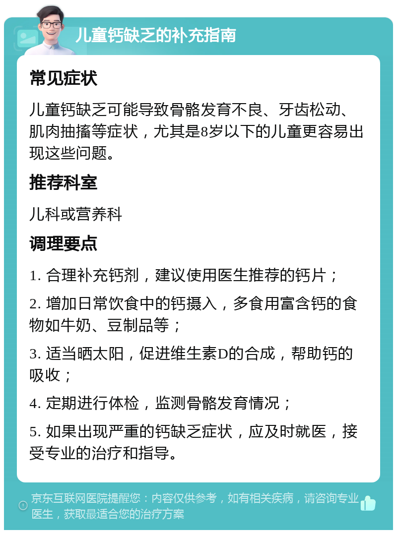 儿童钙缺乏的补充指南 常见症状 儿童钙缺乏可能导致骨骼发育不良、牙齿松动、肌肉抽搐等症状，尤其是8岁以下的儿童更容易出现这些问题。 推荐科室 儿科或营养科 调理要点 1. 合理补充钙剂，建议使用医生推荐的钙片； 2. 增加日常饮食中的钙摄入，多食用富含钙的食物如牛奶、豆制品等； 3. 适当晒太阳，促进维生素D的合成，帮助钙的吸收； 4. 定期进行体检，监测骨骼发育情况； 5. 如果出现严重的钙缺乏症状，应及时就医，接受专业的治疗和指导。